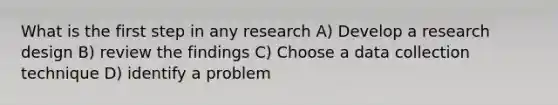 What is the first step in any research A) Develop a research design B) review the findings C) Choose a data collection technique D) identify a problem