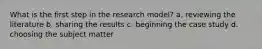 What is the first step in the research model? a. reviewing the literature b. sharing the results c. beginning the case study d. choosing the subject matter