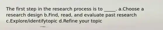 The first step in the research process is to _____. a.Choose a research design b.Find, read, and evaluate past research c.Explore/identifytopic d.Refine your topic