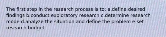 The first step in the research process is to: a.define desired findings b.conduct exploratory research c.determine research mode d.analyze the situation and define the problem e.set research budget