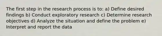 The first step in the research process is to: a) Define desired findings b) Conduct exploratory research c) Determine research objectives d) Analyze the situation and define the problem e) Interpret and report the data