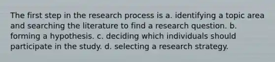 The first step in the research process is a. identifying a topic area and searching the literature to find a research question. b. forming a hypothesis. c. deciding which individuals should participate in the study. d. selecting a research strategy.