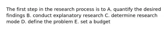 The first step in the research process is to A. quantify the desired findings B. conduct explanatory research C. determine research mode D. define the problem E. set a budget