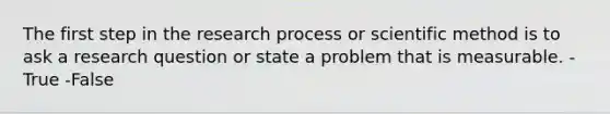 The first step in the research process or scientific method is to ask a research question or state a problem that is measurable. -True -False