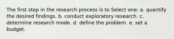 The first step in the research process is to Select one: a. quantify the desired findings. b. conduct exploratory research. c. determine research mode. d. define the problem. e. set a budget.