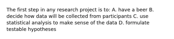 The first step in any research project is to: A. have a beer B. decide how data will be collected from participants C. use statistical analysis to make sense of the data D. formulate testable hypotheses