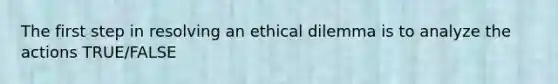 The first step in resolving an ethical dilemma is to analyze the actions TRUE/FALSE