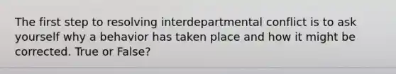 The first step to resolving interdepartmental conflict is to ask yourself why a behavior has taken place and how it might be corrected. True or False?