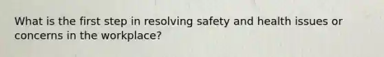 What is the first step in resolving safety and health issues or concerns in the workplace?