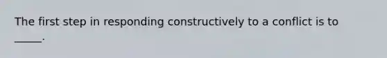 The first step in responding constructively to a conflict is to _____.