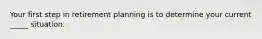 Your first step in retirement planning is to determine your current _____ situation.