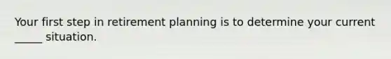 Your first step in retirement planning is to determine your current _____ situation.