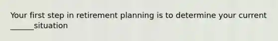 Your first step in retirement planning is to determine your current ______situation