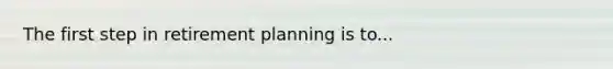 The first step in retirement planning is to...