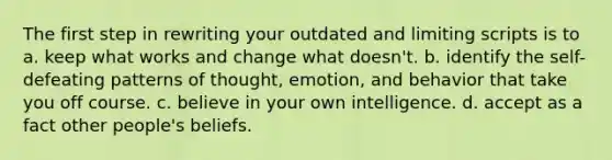 The first step in rewriting your outdated and limiting scripts is to a. keep what works and change what doesn't. b. identify the self-defeating patterns of thought, emotion, and behavior that take you off course. c. believe in your own intelligence. d. accept as a fact other people's beliefs.