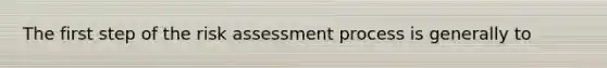 The first step of the risk assessment process is generally to