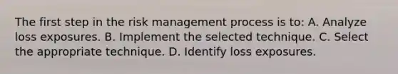 The first step in the risk management process is to: A. Analyze loss exposures. B. Implement the selected technique. C. Select the appropriate technique. D. Identify loss exposures.