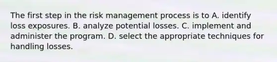 The first step in the risk management process is to A. identify loss exposures. B. analyze potential losses. C. implement and administer the program. D. select the appropriate techniques for handling losses.