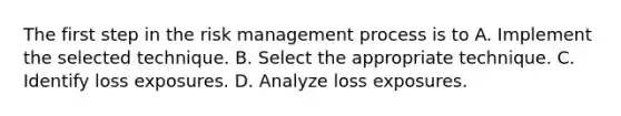 The first step in the risk management process is to A. Implement the selected technique. B. Select the appropriate technique. C. Identify loss exposures. D. Analyze loss exposures.