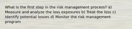 What is the first step in the risk management process? a) Measure and analyze the loss exposures b) Treat the loss c) Identify potential losses d) Monitor the risk management program