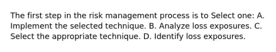 The first step in the risk management process is to Select one: A. Implement the selected technique. B. Analyze loss exposures. C. Select the appropriate technique. D. Identify loss exposures.