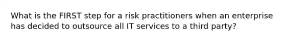 What is the FIRST step for a risk practitioners when an enterprise has decided to outsource all IT services to a third party?