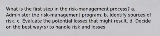 What is the first step in the risk-management process? a. Administer the risk-management program. b. Identify sources of risk. c. Evaluate the potential losses that might result. d. Decide on the best way(s) to handle risk and losses.