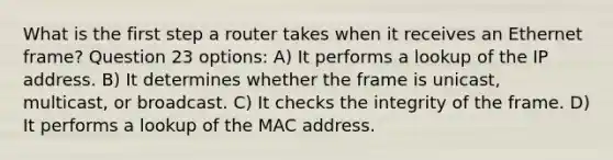 What is the first step a router takes when it receives an Ethernet frame? Question 23 options: A) It performs a lookup of the IP address. B) It determines whether the frame is unicast, multicast, or broadcast. C) It checks the integrity of the frame. D) It performs a lookup of the MAC address.