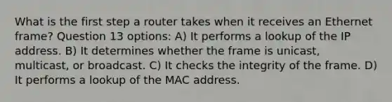 What is the first step a router takes when it receives an Ethernet frame? Question 13 options: A) It performs a lookup of the IP address. B) It determines whether the frame is unicast, multicast, or broadcast. C) It checks the integrity of the frame. D) It performs a lookup of the MAC address.