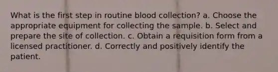 What is the first step in routine blood collection? a. Choose the appropriate equipment for collecting the sample. b. Select and prepare the site of collection. c. Obtain a requisition form from a licensed practitioner. d. Correctly and positively identify the patient.