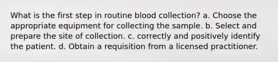 What is the first step in routine blood collection? a. Choose the appropriate equipment for collecting the sample. b. Select and prepare the site of collection. c. correctly and positively identify the patient. d. Obtain a requisition from a licensed practitioner.