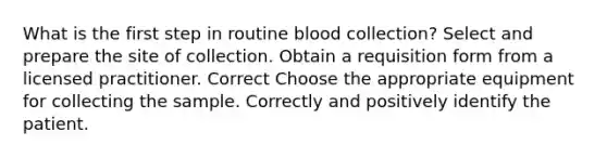 What is the first step in routine blood collection? Select and prepare the site of collection. Obtain a requisition form from a licensed practitioner. Correct Choose the appropriate equipment for collecting the sample. Correctly and positively identify the patient.