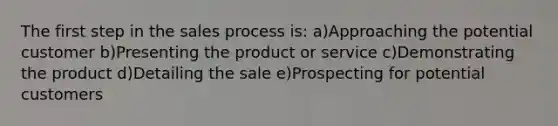 The first step in the sales process is: a)Approaching the potential customer b)Presenting the product or service c)Demonstrating the product d)Detailing the sale e)Prospecting for potential customers