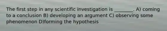 The first step in any scientific investigation is ________. A) coming to a conclusion B) developing an argument C) observing some phenomenon D)forming the hypothesis