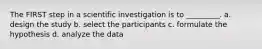 The FIRST step in a scientific investigation is to _________. a. design the study b. select the participants c. formulate the hypothesis d. analyze the data