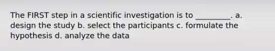 The FIRST step in a scientific investigation is to _________. a. design the study b. select the participants c. formulate the hypothesis d. analyze the data