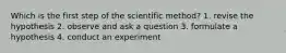 Which is the first step of the scientific method? 1. revise the hypothesis 2. observe and ask a question 3. formulate a hypothesis 4. conduct an experiment