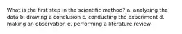 What is the first step in the scientific method? a. analysing the data b. drawing a conclusion c. conducting the experiment d. making an observation e. performing a literature review