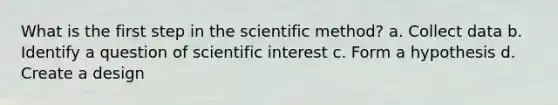 What is the first step in the scientific method? a. Collect data b. Identify a question of scientific interest c. Form a hypothesis d. Create a design