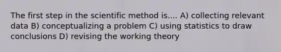 The first step in the scientific method is.... A) collecting relevant data B) conceptualizing a problem C) using statistics to draw conclusions D) revising the working theory