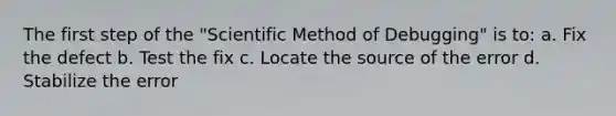 The first step of the "Scientific Method of Debugging" is to: a. Fix the defect b. Test the fix c. Locate the source of the error d. Stabilize the error