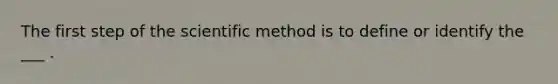 The first step of the scientific method is to define or identify the ___ .