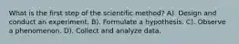 What is the first step of the scientific method? A). Design and conduct an experiment. B). Formulate a hypothesis. C). Observe a phenomenon. D). Collect and analyze data.