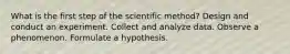 What is the first step of the scientific method? Design and conduct an experiment. Collect and analyze data. Observe a phenomenon. Formulate a hypothesis.