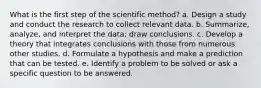 What is the first step of the scientific method? a. Design a study and conduct the research to collect relevant data. b. Summarize, analyze, and interpret the data; draw conclusions. c. Develop a theory that integrates conclusions with those from numerous other studies. d. Formulate a hypothesis and make a prediction that can be tested. e. Identify a problem to be solved or ask a specific question to be answered.