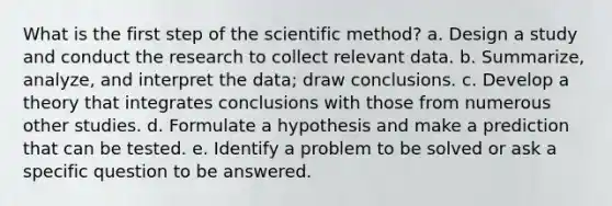 What is the first step of the scientific method? a. Design a study and conduct the research to collect relevant data. b. Summarize, analyze, and interpret the data; draw conclusions. c. Develop a theory that integrates conclusions with those from numerous other studies. d. Formulate a hypothesis and make a prediction that can be tested. e. Identify a problem to be solved or ask a specific question to be answered.