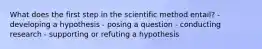 What does the first step in the scientific method entail? - developing a hypothesis - posing a question - conducting research - supporting or refuting a hypothesis