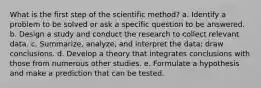 What is the first step of the scientific method? a. Identify a problem to be solved or ask a specific question to be answered. b. Design a study and conduct the research to collect relevant data. c. Summarize, analyze, and interpret the data; draw conclusions. d. Develop a theory that integrates conclusions with those from numerous other studies. e. Formulate a hypothesis and make a prediction that can be tested.