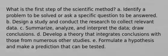 What is the first step of the scientific method? a. Identify a problem to be solved or ask a specific question to be answered. b. Design a study and conduct the research to collect relevant data. c. Summarize, analyze, and interpret the data; draw conclusions. d. Develop a theory that integrates conclusions with those from numerous other studies. e. Formulate a hypothesis and make a prediction that can be tested.