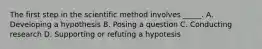 The first step in the scientific method involves _____. A. Developing a hypothesis B. Posing a question C. Conducting research D. Supporting or refuting a hypotesis